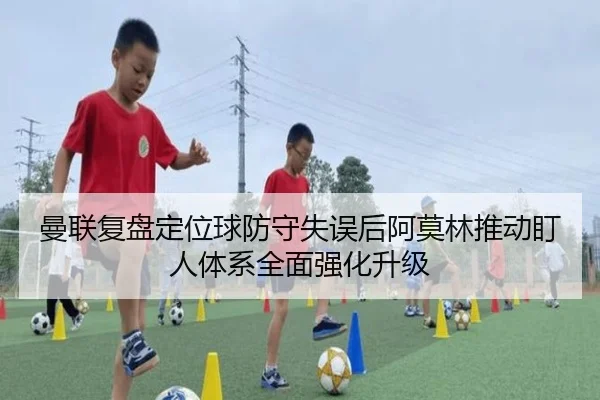 曼联复盘定位球防守失误后阿莫林推动盯人体系全面强化升级