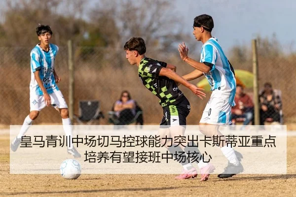 皇马青训中场切马控球能力突出卡斯蒂亚重点培养有望接班中场核心